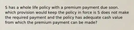 S has a whole life policy with a premium payment due soon. which provision would keep the policy in force is S does not make the required payment and the policy has adequate cash value from which the premium payment can be made?