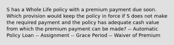 S has a Whole Life policy with a premium payment due soon. Which provision would keep the policy in force if S does not make the required payment and the policy has adequate cash value from which the premium payment can be made? -- Automatic Policy Loan -- Assignment -- Grace Period -- Waiver of Premium