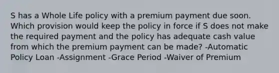 S has a Whole Life policy with a premium payment due soon. Which provision would keep the policy in force if S does not make the required payment and the policy has adequate cash value from which the premium payment can be made? -Automatic Policy Loan -Assignment -Grace Period -Waiver of Premium