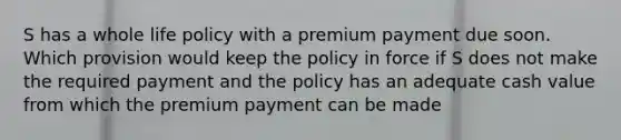 S has a whole life policy with a premium payment due soon. Which provision would keep the policy in force if S does not make the required payment and the policy has an adequate cash value from which the premium payment can be made