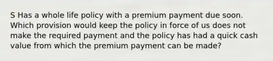 S Has a whole life policy with a premium payment due soon. Which provision would keep the policy in force of us does not make the required payment and the policy has had a quick cash value from which the premium payment can be made?