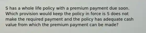 S has a whole life policy with a premium payment due soon. Which provision would keep the policy in force is S does not make the required payment and the policy has adequate cash value from which the premium payment can be made?