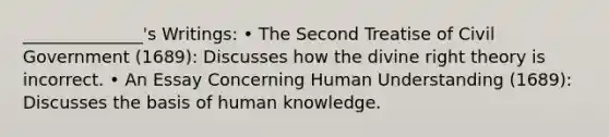 ______________'s Writings: • The Second Treatise of Civil Government (1689): Discusses how the divine right theory is incorrect. • An Essay Concerning Human Understanding (1689): Discusses the basis of human knowledge.