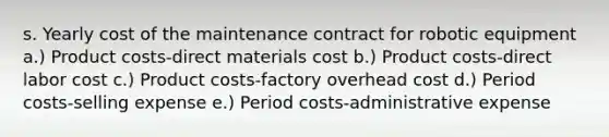 s. Yearly cost of the maintenance contract for robotic equipment a.) Product costs-direct materials cost b.) Product costs-direct labor cost c.) Product costs-factory overhead cost d.) Period costs-selling expense e.) Period costs-administrative expense