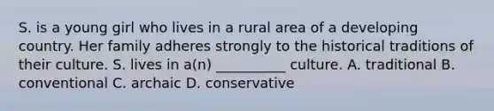 S. is a young girl who lives in a rural area of a developing country. Her family adheres strongly to the historical traditions of their culture. S. lives in a(n) __________ culture. A. traditional B. conventional C. archaic D. conservative