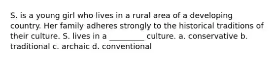 S. is a young girl who lives in a rural area of a developing country. Her family adheres strongly to the historical traditions of their culture. S. lives in a _________ culture. a. conservative b. traditional c. archaic d. conventional