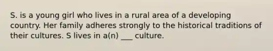 S. is a young girl who lives in a rural area of a developing country. Her family adheres strongly to the historical traditions of their cultures. S lives in a(n) ___ culture.