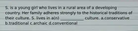 S. is a young girl who lives in a rural area of a developing country. Her family adheres strongly to the historical traditions of their culture. S. lives in a(n) ____________ culture. a.conservative b.traditional c.archaic d.conventional