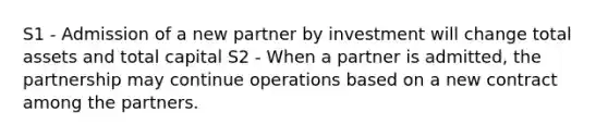 S1 - Admission of a new partner by investment will change total assets and total capital S2 - When a partner is admitted, the partnership may continue operations based on a new contract among the partners.