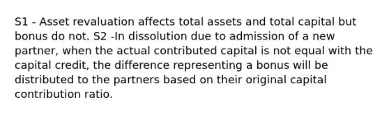 S1 - Asset revaluation affects total assets and total capital but bonus do not. S2 -In dissolution due to admission of a new partner, when the actual contributed capital is not equal with the capital credit, the difference representing a bonus will be distributed to the partners based on their original capital contribution ratio.