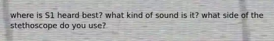 where is S1 heard best? what kind of sound is it? what side of the stethoscope do you use?