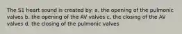 The S1 heart sound is created by: a. the opening of the pulmonic valves b. the opening of the AV valves c. the closing of the AV valves d. the closing of the pulmonic valves