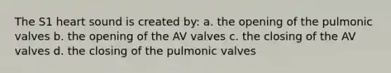 The S1 heart sound is created by: a. the opening of the pulmonic valves b. the opening of the AV valves c. the closing of the AV valves d. the closing of the pulmonic valves