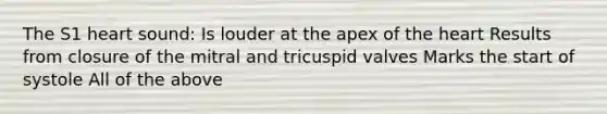 The S1 heart sound: Is louder at the apex of <a href='https://www.questionai.com/knowledge/kya8ocqc6o-the-heart' class='anchor-knowledge'>the heart</a> Results from closure of the mitral and tricuspid valves Marks the start of systole All of the above