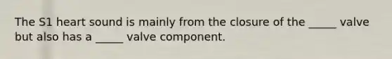 The S1 heart sound is mainly from the closure of the _____ valve but also has a _____ valve component.