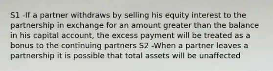 S1 -If a partner withdraws by selling his equity interest to the partnership in exchange for an amount greater than the balance in his capital account, the excess payment will be treated as a bonus to the continuing partners S2 -When a partner leaves a partnership it is possible that total assets will be unaffected