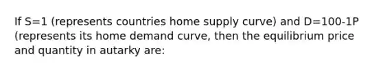 If S=1 (represents countries home supply curve) and D=100-1P (represents its home demand curve, then the equilibrium price and quantity in autarky are: