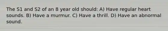 The S1 and S2 of an 8 year old should: A) Have regular heart sounds. B) Have a murmur. C) Have a thrill. D) Have an abnormal sound.