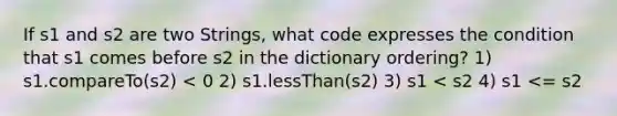 If s1 and s2 are two Strings, what code expresses the condition that s1 comes before s2 in the dictionary ordering? 1) s1.compareTo(s2) < 0 2) s1.lessThan(s2) 3) s1 < s2 4) s1 <= s2