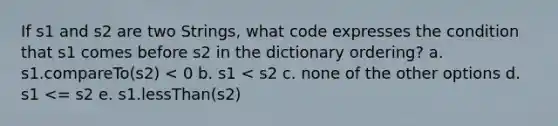 If s1 and s2 are two Strings, what code expresses the condition that s1 comes before s2 in the dictionary ordering? a. s1.compareTo(s2) < 0 b. s1 < s2 c. none of the other options d. s1 <= s2 e. s1.lessThan(s2)