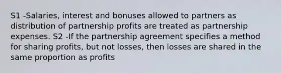 S1 -Salaries, interest and bonuses allowed to partners as distribution of partnership profits are treated as partnership expenses. S2 -If the partnership agreement specifies a method for sharing profits, but not losses, then losses are shared in the same proportion as profits