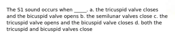 The S1 sound occurs when _____. a. the tricuspid valve closes and the bicuspid valve opens b. the semilunar valves close c. the tricuspid valve opens and the bicuspid valve closes d. both the tricuspid and bicuspid valves close