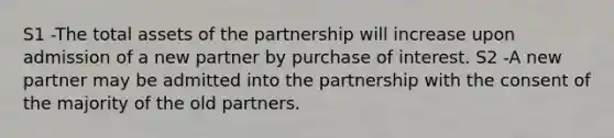 S1 -The total assets of the partnership will increase upon admission of a new partner by purchase of interest. S2 -A new partner may be admitted into the partnership with the consent of the majority of the old partners.