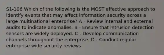 S1-106 Which of the following is the MOST effective approach to identify events that may affect information security across a large multinational enterprise? A - Review internal and external audits to indicate anomalies. B - Ensure that intrusion detection sensors are widely deployed. C - Develop communication channels throughout the enterprise. D - Conduct regular enterprise wide security reviews.