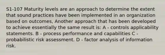 S1-107 Maturity levels are an approach to determine the extent that sound practices have been implemented in an organization based on outcomes, Another approach that has been developed to achieve essentially the same result is: A - controls applicability statements. B - process performance and capabilities C - probabilistic risk assessment. D - factor analysis of information risk.