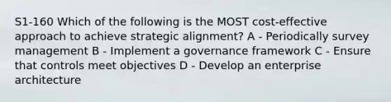 S1-160 Which of the following is the MOST cost-effective approach to achieve strategic alignment? A - Periodically survey management B - Implement a governance framework C - Ensure that controls meet objectives D - Develop an enterprise architecture