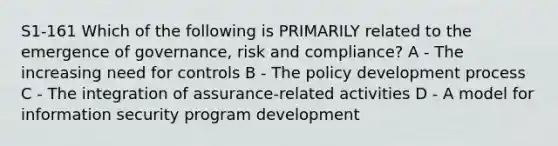 S1-161 Which of the following is PRIMARILY related to the emergence of governance, risk and compliance? A - The increasing need for controls B - The policy development process C - The integration of assurance-related activities D - A model for information security program development