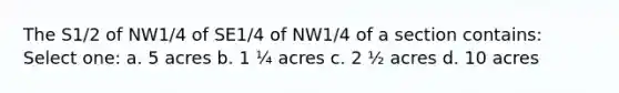 The S1/2 of NW1/4 of SE1/4 of NW1/4 of a section contains: Select one: a. 5 acres b. 1 ¼ acres c. 2 ½ acres d. 10 acres