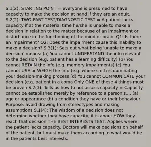 S.1(2): STARTING POINT = everyone is presumed to have capacity to make the decision at hand if they are an adult. S.2(2): TWO-PART TEST/DIAGNOSTIC TEST = A patient lacks capacity if at the material time he/she is unable to make a decision in relation to the matter because of an impairment or disturbance in the functioning of the mind or brain. Q1: Is there an impairment? Q2: Does the impairment cause this inability to make a decision? S.3(1): Sets out what being 'unable to make a decision' means: (a) You cannot UNDERSTAND the info relevant to the decision (e.g. patient has a learning difficulty) (b) You cannot RETAIN the info (e.g. memory impairments) (c) You cannot USE or WEIGH the info (e.g. where smth is dominating your decision-making process (d) You cannot COMMUNICATE your decision (e.g. patient in a coma Only ONE of these 4 things must be proven S.2(3): Tells us how to not assess capacity = Capacity cannot be established merely by reference to a person's.... (a) age or appearance (b) a condition they have or their behaviour Purpose: avoid drawing from stereotypes and making assumptions S.1(4): The wisdom of a decision does not determine whether they have capacity, it is about HOW they reach that decision THE BEST INTERESTS TEST: Applies where the patient lacks capacity. Doctors will make decisions on behalf of the patient, but must make them according to what would be in the patients best interests.