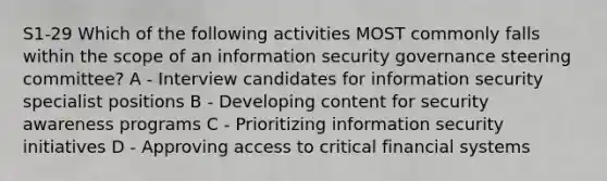 S1-29 Which of the following activities MOST commonly falls within the scope of an information security governance steering committee? A - Interview candidates for information security specialist positions B - Developing content for security awareness programs C - Prioritizing information security initiatives D - Approving access to critical financial systems