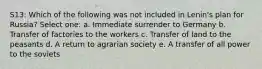 S13: Which of the following was not included in Lenin's plan for Russia? Select one: a. Immediate surrender to Germany b. Transfer of factories to the workers c. Transfer of land to the peasants d. A return to agrarian society e. A transfer of all power to the soviets