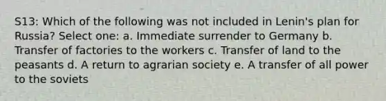 S13: Which of the following was not included in Lenin's plan for Russia? Select one: a. Immediate surrender to Germany b. Transfer of factories to the workers c. Transfer of land to the peasants d. A return to agrarian society e. A transfer of all power to the soviets