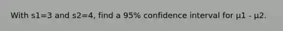 With s1=3 and s2=4, find a 95% confidence interval for μ1 - μ2.