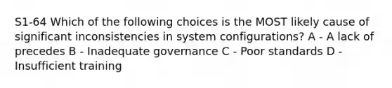 S1-64 Which of the following choices is the MOST likely cause of significant inconsistencies in system configurations? A - A lack of precedes B - Inadequate governance C - Poor standards D - Insufficient training