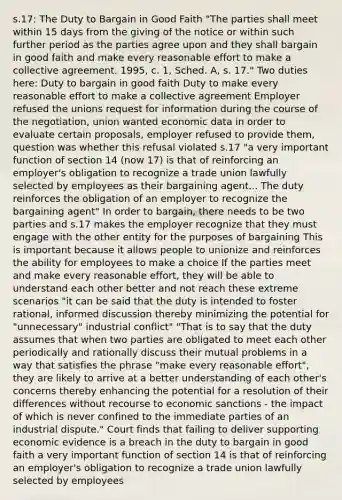 s.17: The Duty to Bargain in Good Faith "The parties shall meet within 15 days from the giving of the notice or within such further period as the parties agree upon and they shall bargain in good faith and make every reasonable effort to make a collective agreement. 1995, c. 1, Sched. A, s. 17." Two duties here: Duty to bargain in good faith Duty to make every reasonable effort to make a collective agreement Employer refused the unions request for information during the course of the negotiation, union wanted economic data in order to evaluate certain proposals, employer refused to provide them, question was whether this refusal violated s.17 "a very important function of section 14 (now 17) is that of reinforcing an employer's obligation to recognize a trade union lawfully selected by employees as their bargaining agent... The duty reinforces the obligation of an employer to recognize the bargaining agent" In order to bargain, there needs to be two parties and s.17 makes the employer recognize that they must engage with the other entity for the purposes of bargaining This is important because it allows people to unionize and reinforces the ability for employees to make a choice If the parties meet and make every reasonable effort, they will be able to understand each other better and not reach these extreme scenarios "it can be said that the duty is intended to foster rational, informed discussion thereby minimizing the potential for "unnecessary" industrial conflict" "That is to say that the duty assumes that when two parties are obligated to meet each other periodically and rationally discuss their mutual problems in a way that satisfies the phrase "make every reasonable effort", they are likely to arrive at a better understanding of each other's concerns thereby enhancing the potential for a resolution of their differences without recourse to economic sanctions - the impact of which is never confined to the immediate parties of an industrial dispute." Court finds that failing to deliver supporting economic evidence is a breach in the duty to bargain in good faith a very important function of section 14 is that of reinforcing an employer's obligation to recognize a trade union lawfully selected by employees