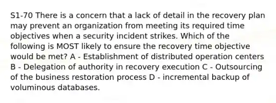 S1-70 There is a concern that a lack of detail in the recovery plan may prevent an organization from meeting its required time objectives when a security incident strikes. Which of the following is MOST likely to ensure the recovery time objective would be met? A - Establishment of distributed operation centers B - Delegation of authority in recovery execution C - Outsourcing of the business restoration process D - incremental backup of voluminous databases.