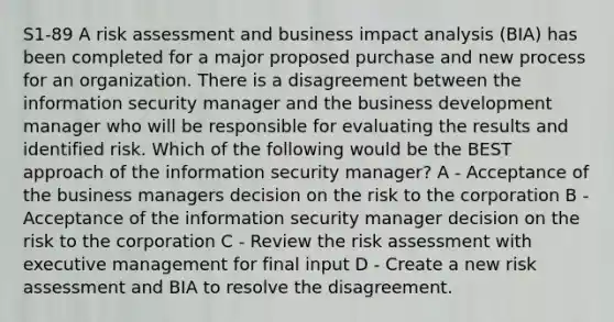 S1-89 A risk assessment and business impact analysis (BIA) has been completed for a major proposed purchase and new process for an organization. There is a disagreement between the information security manager and the business development manager who will be responsible for evaluating the results and identified risk. Which of the following would be the BEST approach of the information security manager? A - Acceptance of the business managers decision on the risk to the corporation B - Acceptance of the information security manager decision on the risk to the corporation C - Review the risk assessment with executive management for final input D - Create a new risk assessment and BIA to resolve the disagreement.