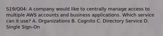 S19/Q04: A company would like to centrally manage access to multiple AWS accounts and business applications. Which service can it use? A. Organizations B. Cognito C. Directory Service D. Single Sign-On