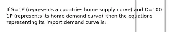 If S=1P (represents a countries home supply curve) and D=100-1P (represents its home demand curve), then the equations representing its import demand curve is: