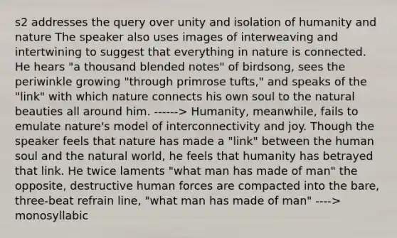 s2 addresses the query over unity and isolation of humanity and nature The speaker also uses images of interweaving and intertwining to suggest that everything in nature is connected. He hears "a thousand blended notes" of birdsong, sees the periwinkle growing "through primrose tufts," and speaks of the "link" with which nature connects his own soul to the natural beauties all around him. ------> Humanity, meanwhile, fails to emulate nature's model of interconnectivity and joy. Though the speaker feels that nature has made a "link" between the human soul and the natural world, he feels that humanity has betrayed that link. He twice laments "what man has made of man" the opposite, destructive human forces are compacted into the bare, three-beat refrain line, "what man has made of man" ----> monosyllabic