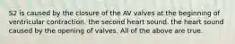 S2 is caused by the closure of the AV valves at the beginning of ventricular contraction. the second heart sound. the heart sound caused by the opening of valves. All of the above are true.