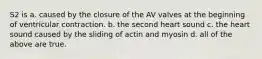 S2 is a. caused by the closure of the AV valves at the beginning of ventricular contraction. b. the second heart sound c. the heart sound caused by the sliding of actin and myosin d. all of the above are true.