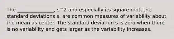 The _______________, s^2 and especially its square root, the standard deviations s, are common measures of variability about the mean as center. The standard deviation s is zero when there is no variability and gets larger as the variability increases.