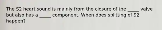 The S2 heart sound is mainly from the closure of the _____ valve but also has a _____ component. When does splitting of S2 happen?