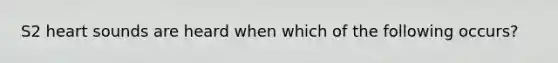 S2 heart sounds are heard when which of the following occurs?