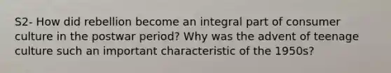 S2- How did rebellion become an integral part of consumer culture in the postwar period? Why was the advent of teenage culture such an important characteristic of the 1950s?
